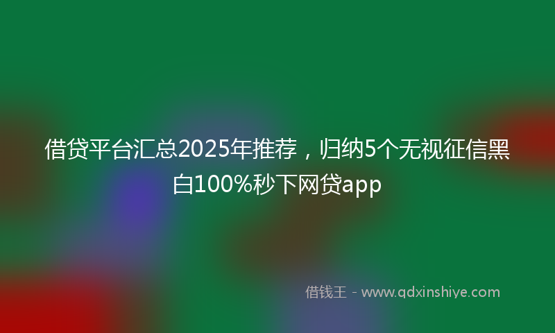 借贷平台汇总2025年推荐，归纳5个无视征信黑白100%秒下网贷app