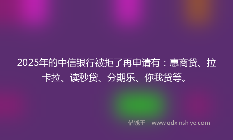 2025年的中信银行被拒了再申请有：惠商贷、拉卡拉、读秒贷、分期乐、你我贷等。