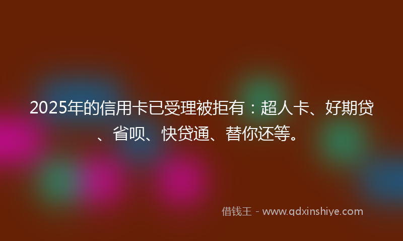 2025年的信用卡已受理被拒有：超人卡、好期贷、省呗、快贷通、替你还等。