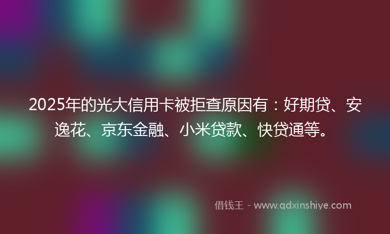 2025年的光大信用卡被拒查原因有：好期贷、安逸花、京东金融、小米贷款、快贷通等。