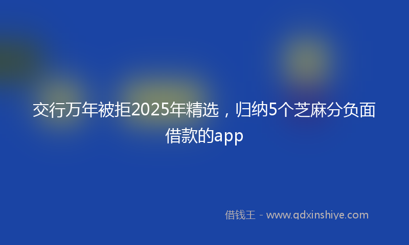 交行万年被拒2025年精选，归纳5个芝麻分负面借款的app