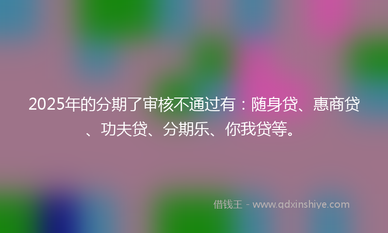 2025年的分期了审核不通过有：随身贷、惠商贷、功夫贷、分期乐、你我贷等。