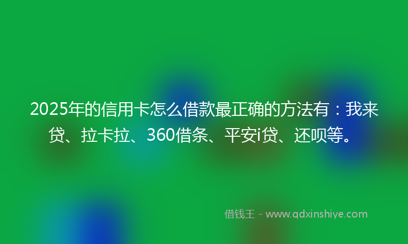 2025年的信用卡怎么借款最正确的方法有：我来贷、拉卡拉、360借条、平安i贷、还呗等。