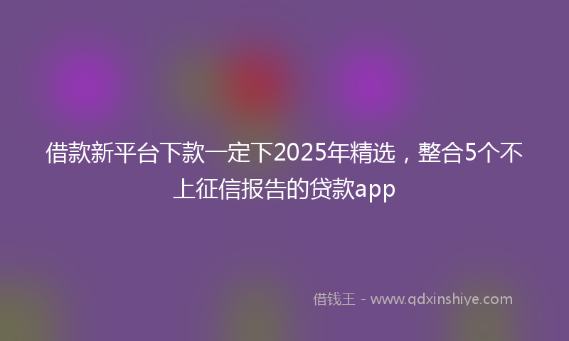 借款新平台下款一定下2025年精选，整合5个不上征信报告的贷款app