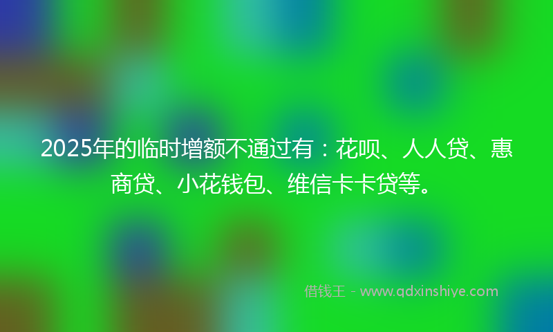 2025年的临时增额不通过有：花呗、人人贷、惠商贷、小花钱包、维信卡卡贷等。