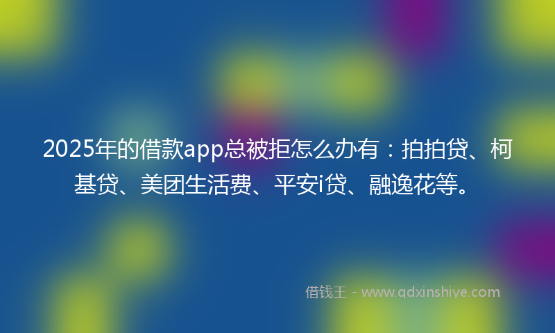 2025年的借款app总被拒怎么办有：拍拍贷、柯基贷、美团生活费、平安i贷、融逸花等。