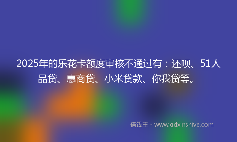 2025年的乐花卡额度审核不通过有：还呗、51人品贷、惠商贷、小米贷款、你我贷等。