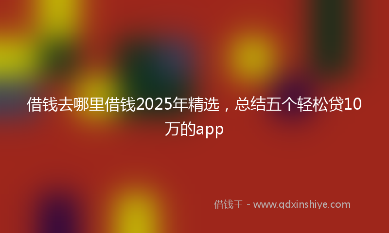 借钱去哪里借钱2025年精选，总结五个轻松贷10万的app