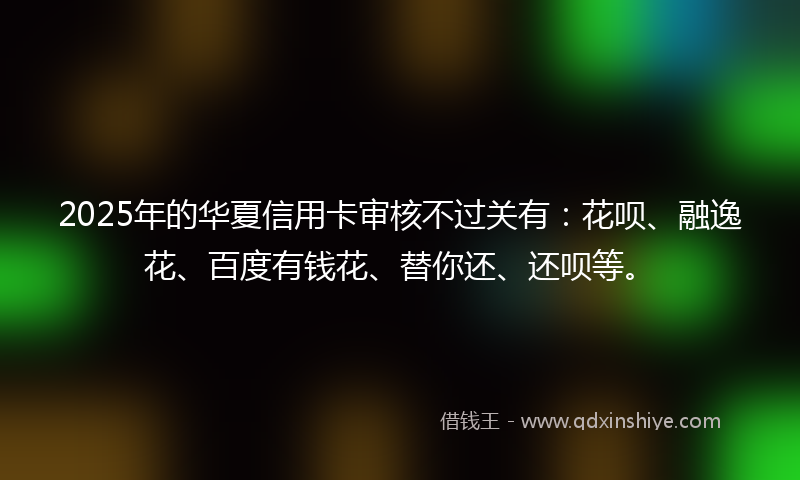 2025年的华夏信用卡审核不过关有：花呗、融逸花、百度有钱花、替你还、还呗等。