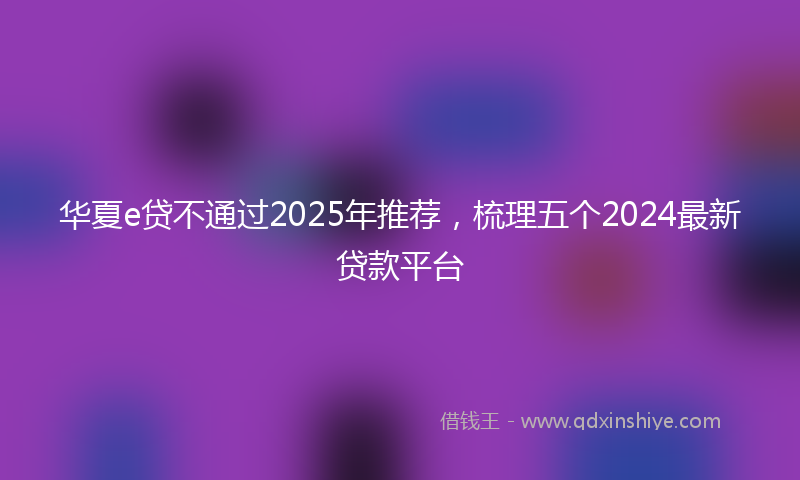 华夏e贷不通过2025年推荐，梳理五个2024最新贷款平台