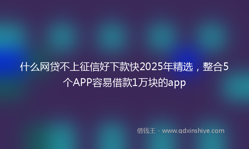 什么网贷不上征信好下款快2025年精选，整合5个APP容易借款1万块的app