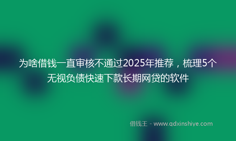 为啥借钱一直审核不通过2025年推荐,梳理5个无视负债快速下款长期网贷的软件