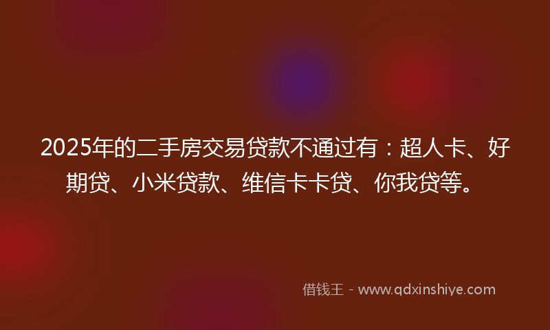 2025年的二手房交易贷款不通过有：超人卡、好期贷、小米贷款、维信卡卡贷、你我贷等。