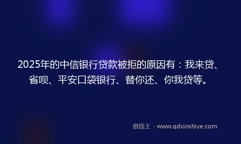 2025年的中信银行贷款被拒的原因有：我来贷、省呗、平安口袋银行、替你还、你我贷等。