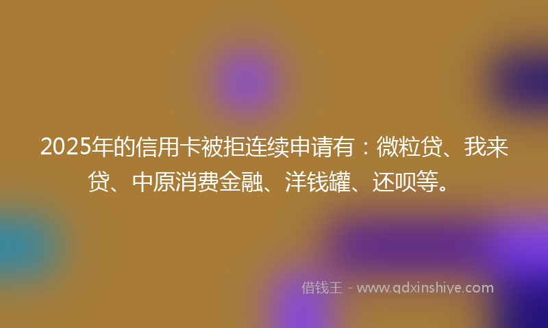2025年的信用卡被拒连续申请有：微粒贷、我来贷、中原消费金融、洋钱罐、还呗等。