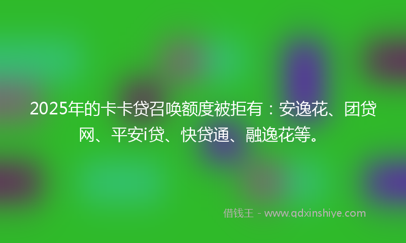 2025年的卡卡贷召唤额度被拒有：安逸花、团贷网、平安i贷、快贷通、融逸花等。