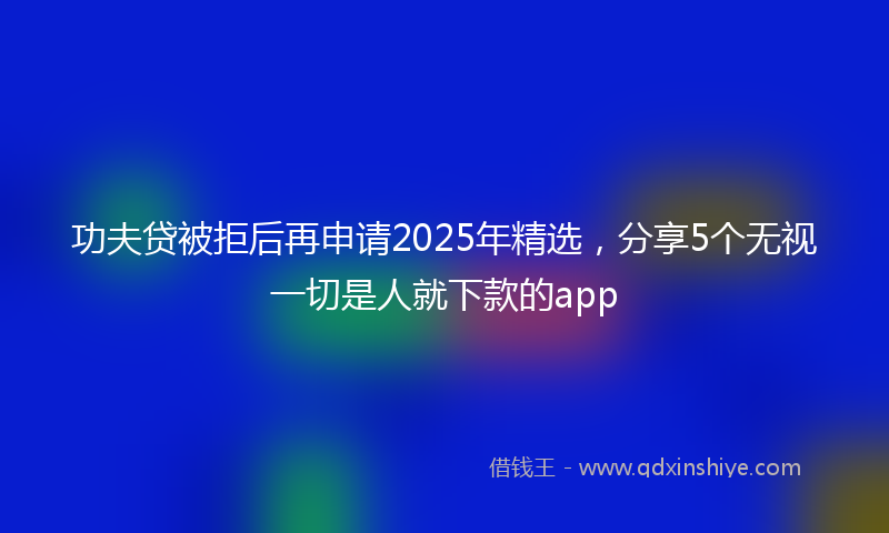 功夫贷被拒后再申请2025年精选，分享5个无视一切是人就下款的app