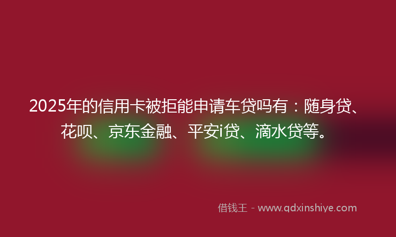 2025年的信用卡被拒能申请车贷吗有：随身贷、花呗、京东金融、平安i贷、滴水贷等。