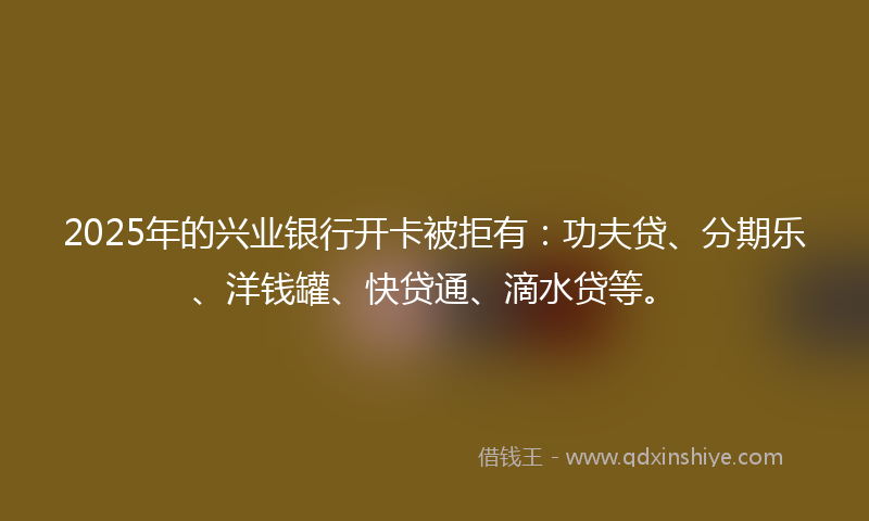 2025年的兴业银行开卡被拒有：功夫贷、分期乐、洋钱罐、快贷通、滴水贷等。