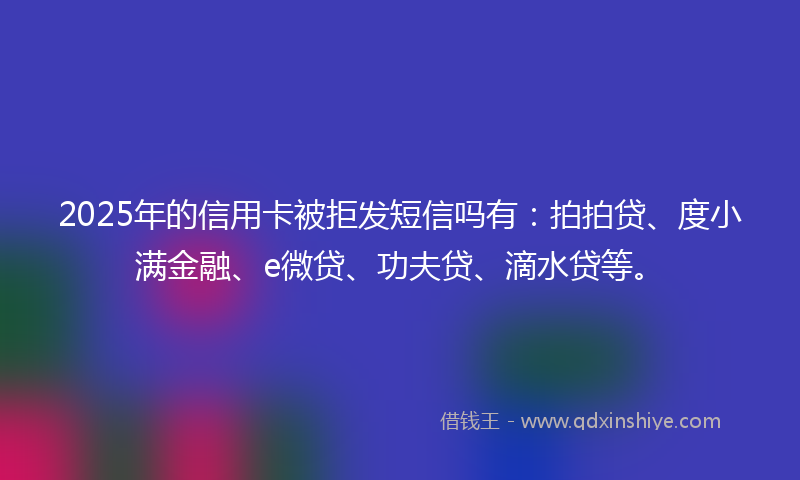 2025年的信用卡被拒发短信吗有：拍拍贷、度小满金融、e微贷、功夫贷、滴水贷等。
