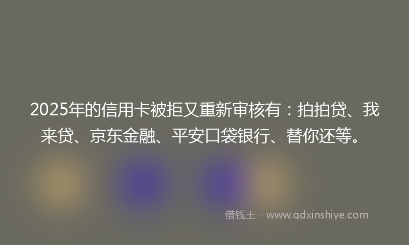2025年的信用卡被拒又重新审核有：拍拍贷、我来贷、京东金融、平安口袋银行、替你还等。