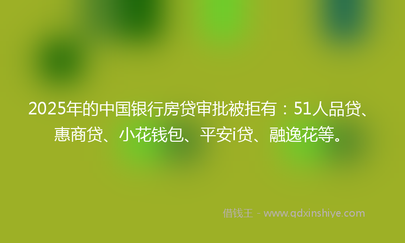 2025年的中国银行房贷审批被拒有：51人品贷、惠商贷、小花钱包、平安i贷、融逸花等。