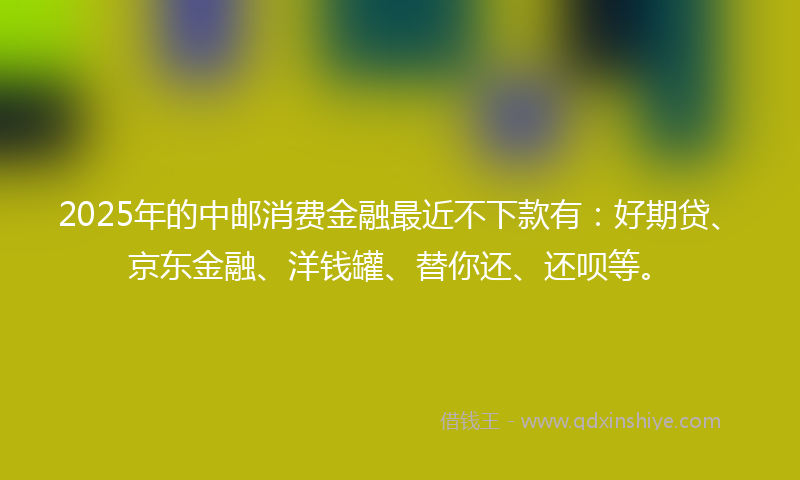 2025年的中邮消费金融最近不下款有：好期贷、京东金融、洋钱罐、替你还、还呗等。