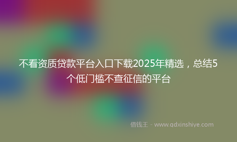 不看资质贷款平台入口下载2025年精选，总结5个低门槛不查征信的平台
