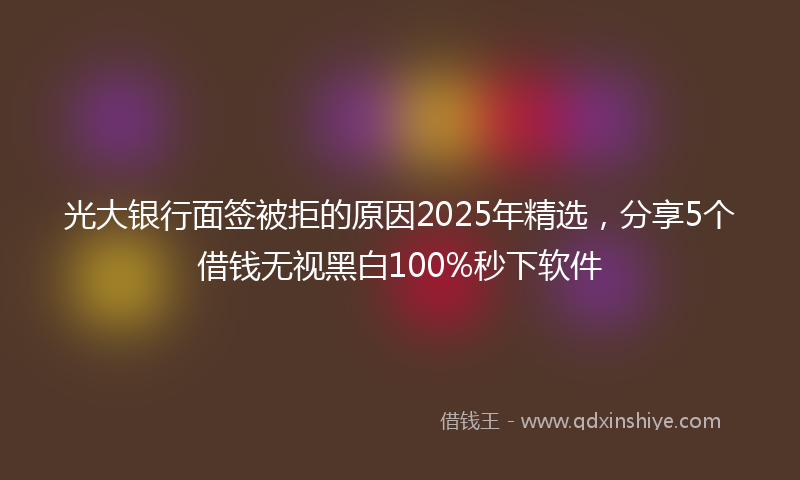 光大银行面签被拒的原因2025年精选，分享5个借钱无视黑白100%秒下软件
