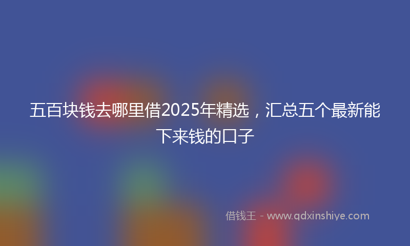五百块钱去哪里借2025年精选，汇总五个最新能下来钱的口子