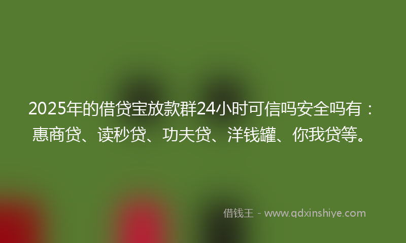 2025年的借贷宝放款群24小时可信吗安全吗有：惠商贷、读秒贷、功夫贷、洋钱罐、你我贷等。