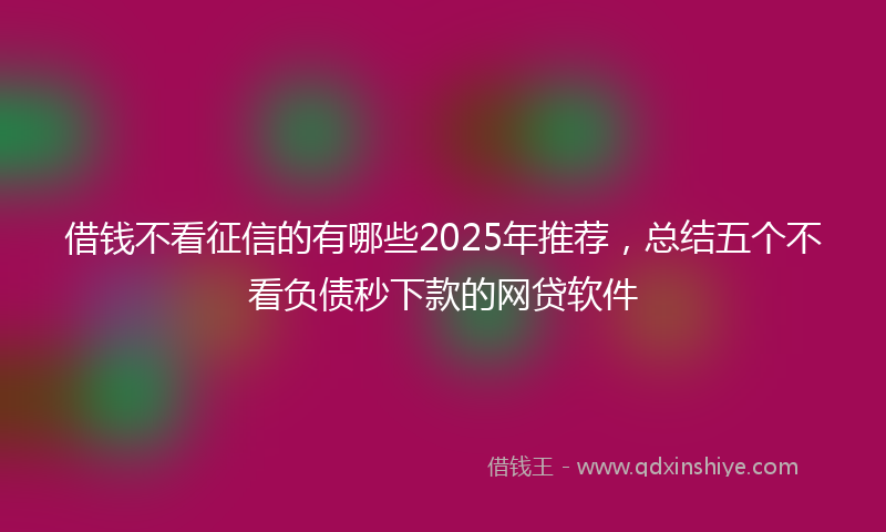 借钱不看征信的有哪些2025年推荐，总结五个不看负债秒下款的网贷软件
