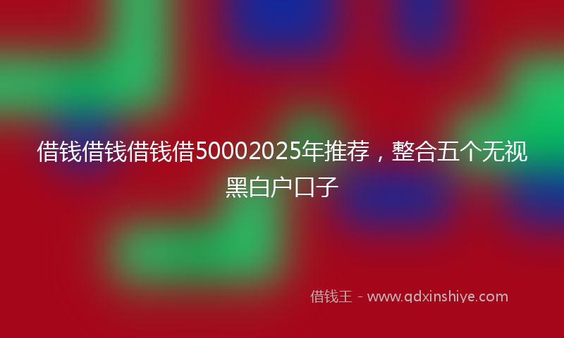 借钱借钱借钱借50002025年推荐，整合五个无视黑白户口子