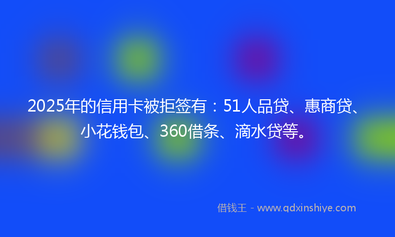 2025年的信用卡被拒签有：51人品贷、惠商贷、小花钱包、360借条、滴水贷等。