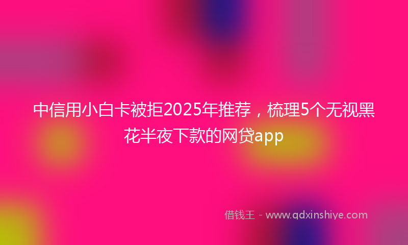 中信用小白卡被拒2025年推荐，梳理5个无视黑花半夜下款的网贷app
