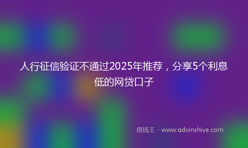 人行征信验证不通过2025年推荐，分享5个利息低的网贷口子