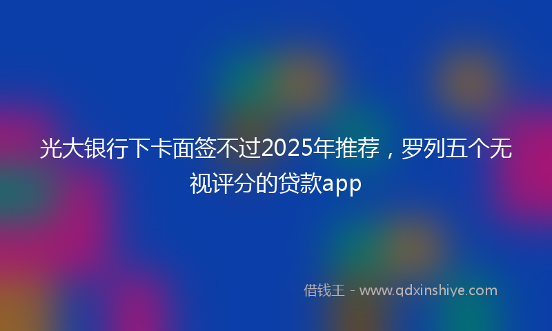 光大银行下卡面签不过2025年推荐，罗列五个无视评分的贷款app