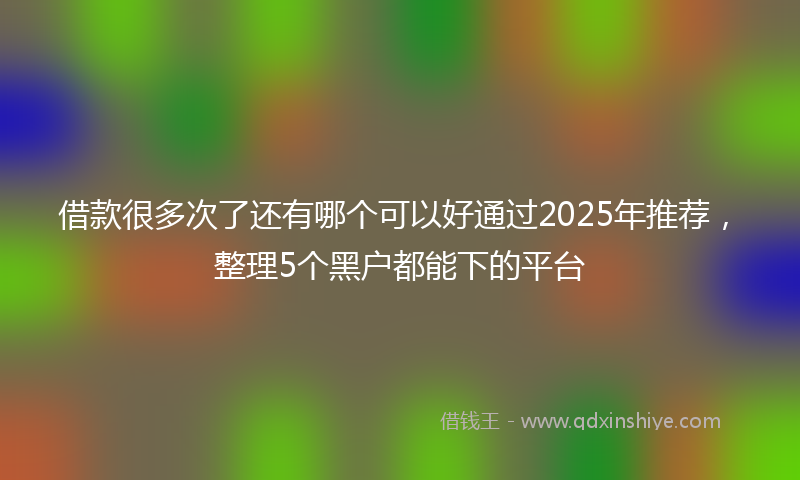 借款很多次了还有哪个可以好通过2025年推荐，整理5个黑户都能下的平台