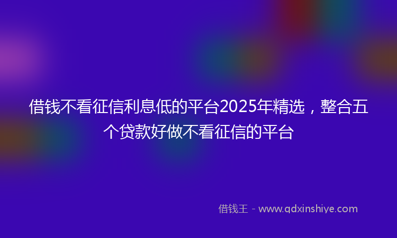 借钱不看征信利息低的平台2025年精选，整合五个贷款好做不看征信的平台