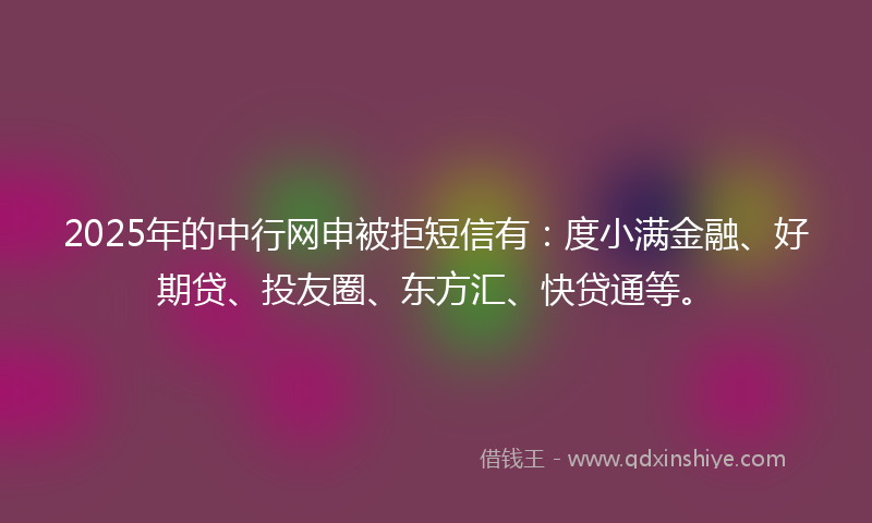 2025年的中行网申被拒短信有：度小满金融、好期贷、投友圈、东方汇、快贷通等。