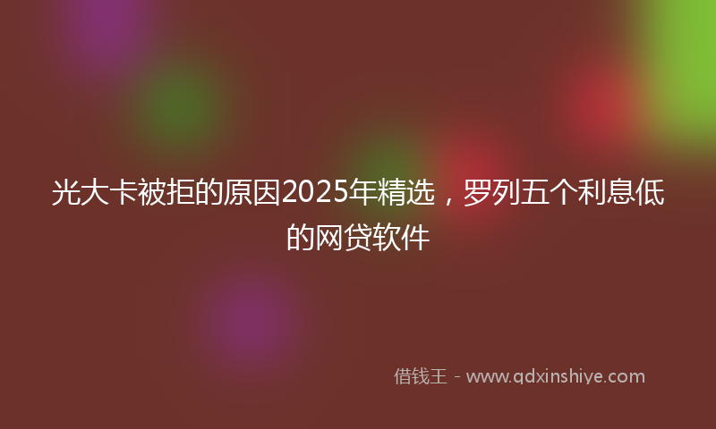 光大卡被拒的原因2025年精选，罗列五个利息低的网贷软件