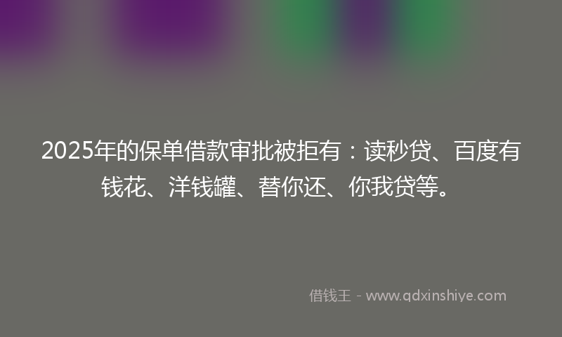 2025年的保单借款审批被拒有：读秒贷、百度有钱花、洋钱罐、替你还、你我贷等。