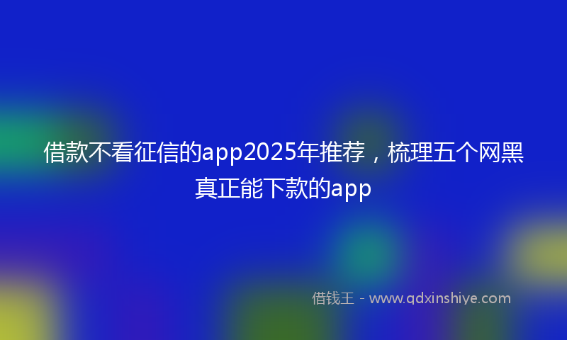 借款不看征信的app2025年推荐，梳理五个网黑真正能下款的app