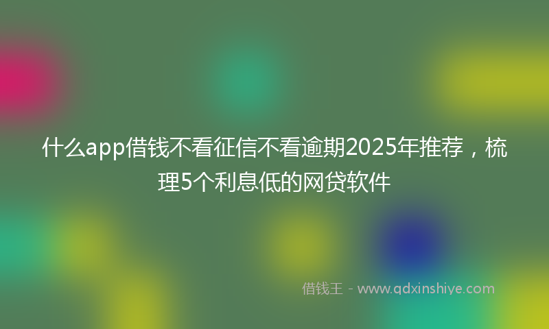 什么app借钱不看征信不看逾期2025年推荐，梳理5个利息低的网贷软件