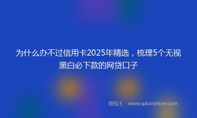 为什么办不过信用卡2025年精选，梳理5个无视黑白必下款的网贷口子