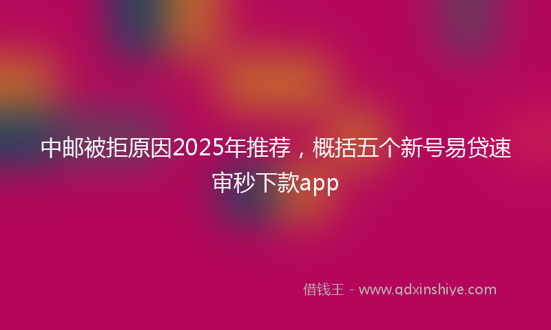 中邮被拒原因2025年推荐,概括五个新号易贷速审秒下款app