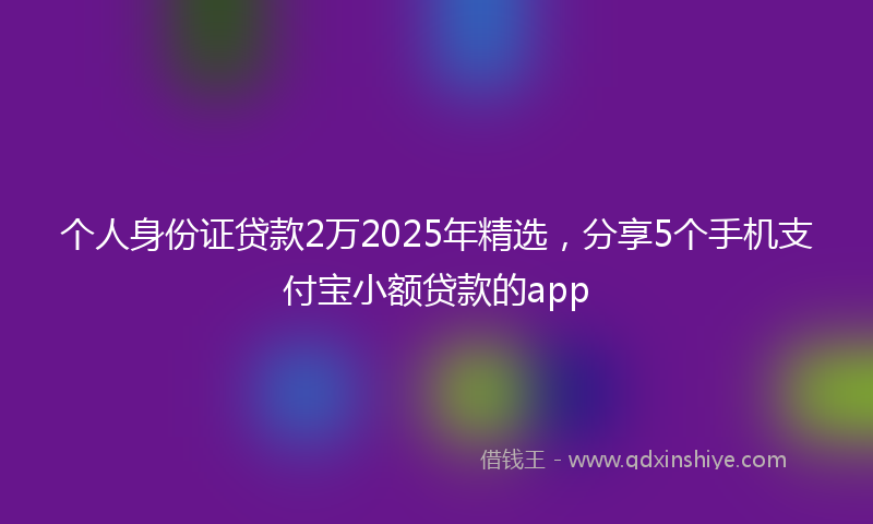 个人身份证贷款2万2025年精选，分享5个手机支付宝小额贷款的app