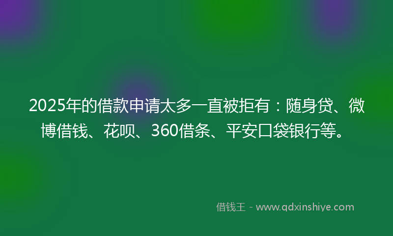 2025年的借款申请太多一直被拒有：随身贷、微博借钱、花呗、360借条、平安口袋银行等。