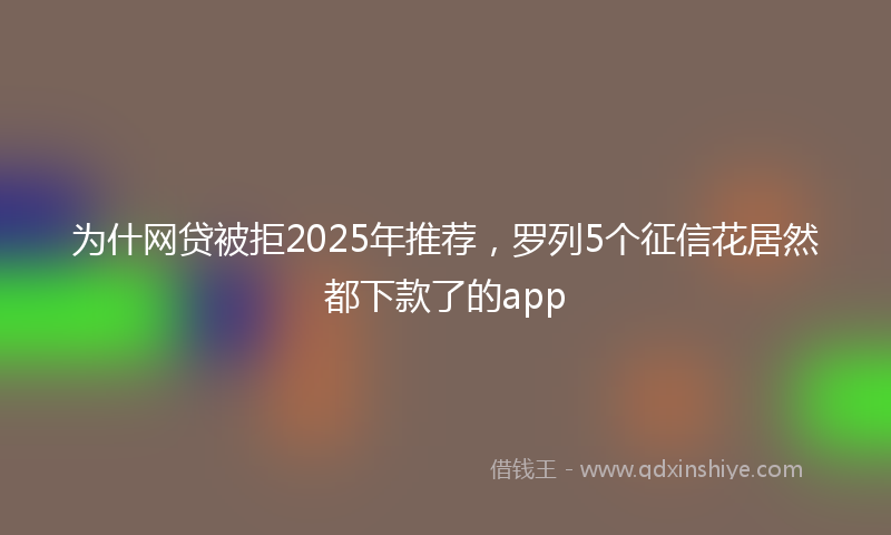 为什网贷被拒2025年推荐，罗列5个征信花居然都下款了的app