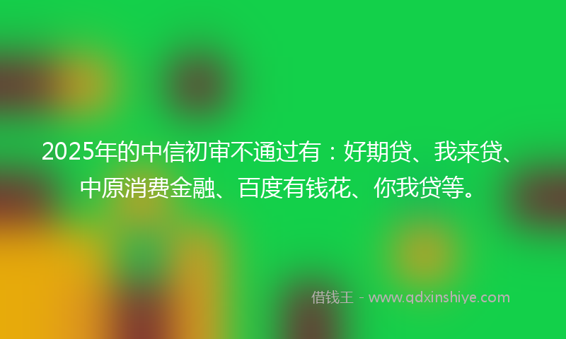 2025年的中信初审不通过有：好期贷、我来贷、中原消费金融、百度有钱花、你我贷等。